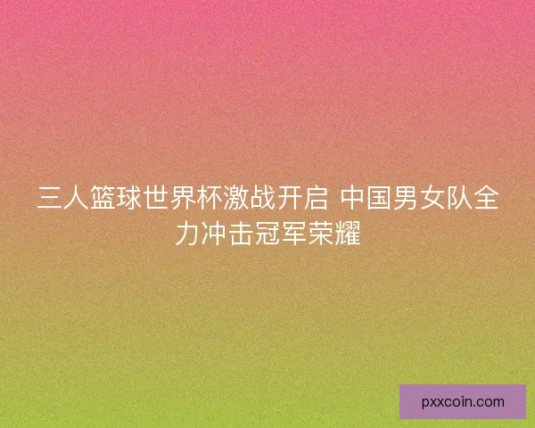 三人篮球世界杯激战开启 中国男女队全力冲击冠军荣耀